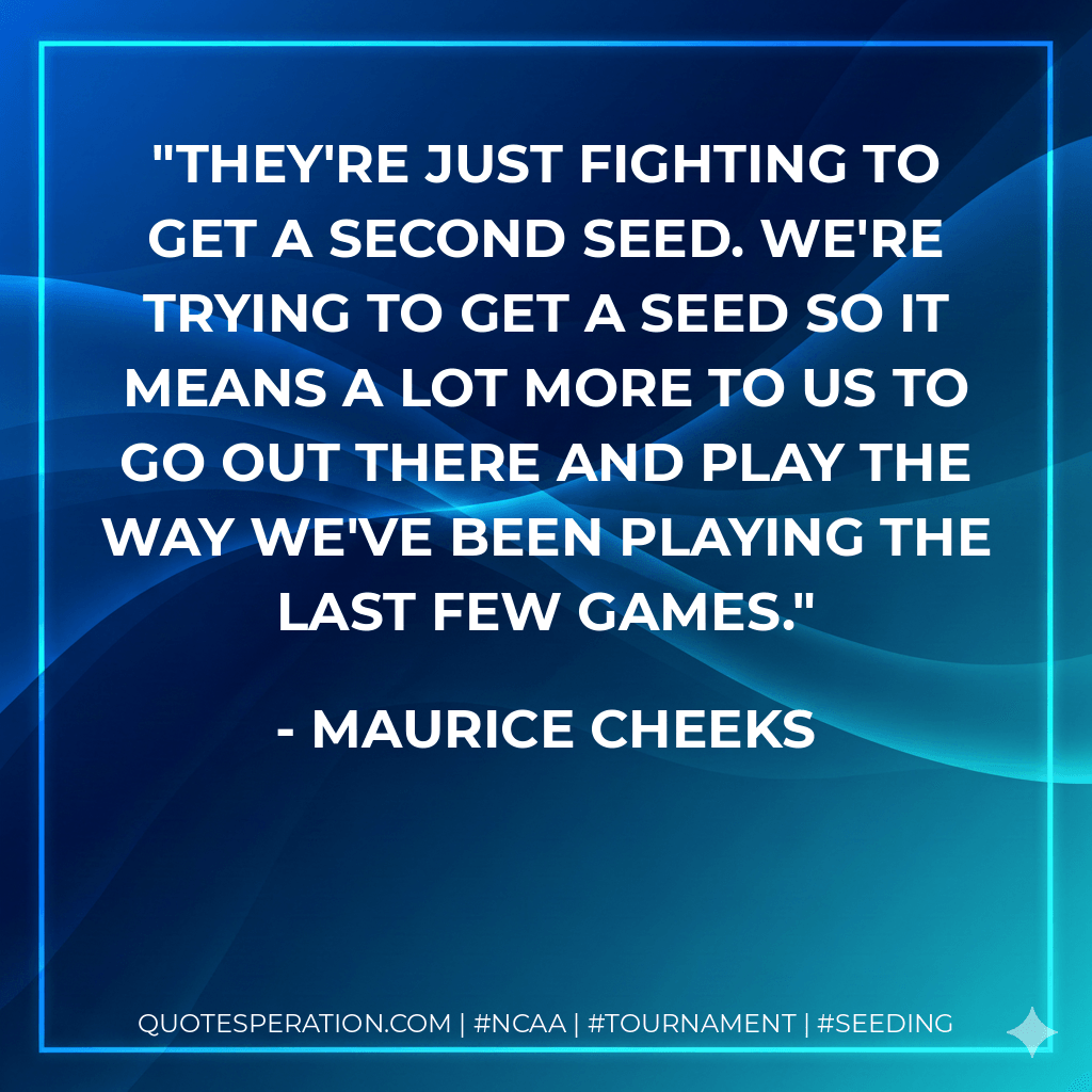They're just fighting to get a second seed. We're trying to get a seed so it means a lot more to us to go out there and play the way we've been playing the last few games. - Maurice Cheeks