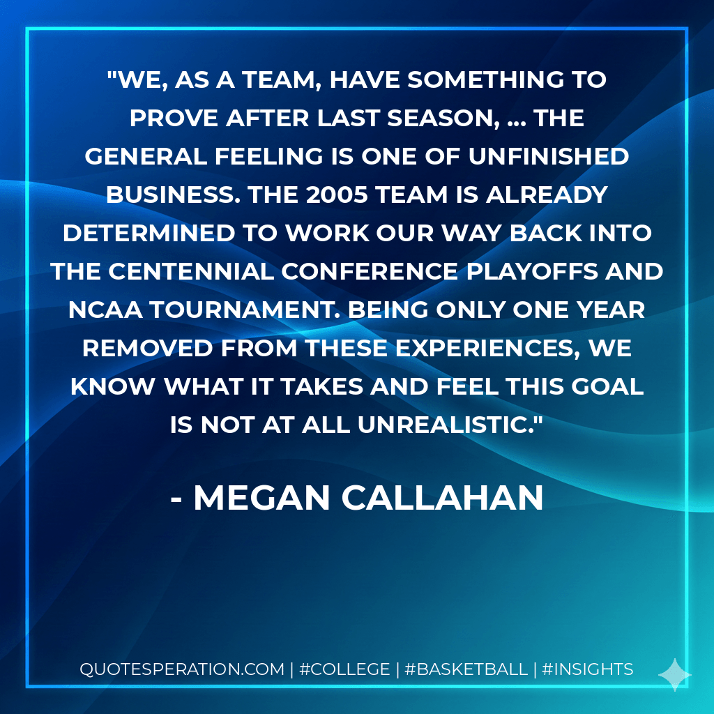 We, as a team, have something to prove after last season, ... The general feeling is one of unfinished business. The 2005 team is already determined to work our way back into the Centennial Conference playoffs and NCAA tournament. Being only one year removed from these experiences, we know what it takes and feel this goal is not at all unrealistic. - Megan Callahan