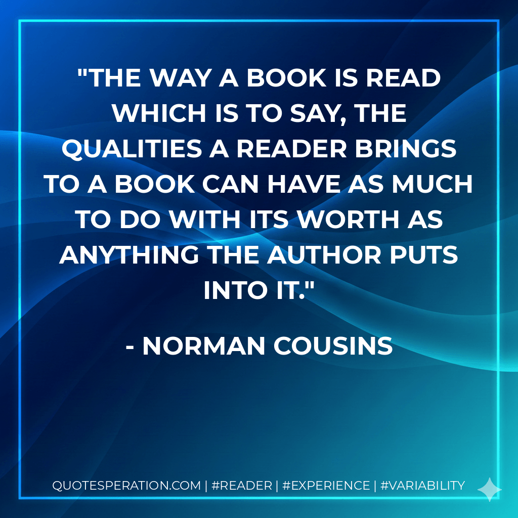 The way a book is read which is to say, the qualities a reader brings to a book can have as much to do with its worth as anything the author puts into it. - Norman Cousins