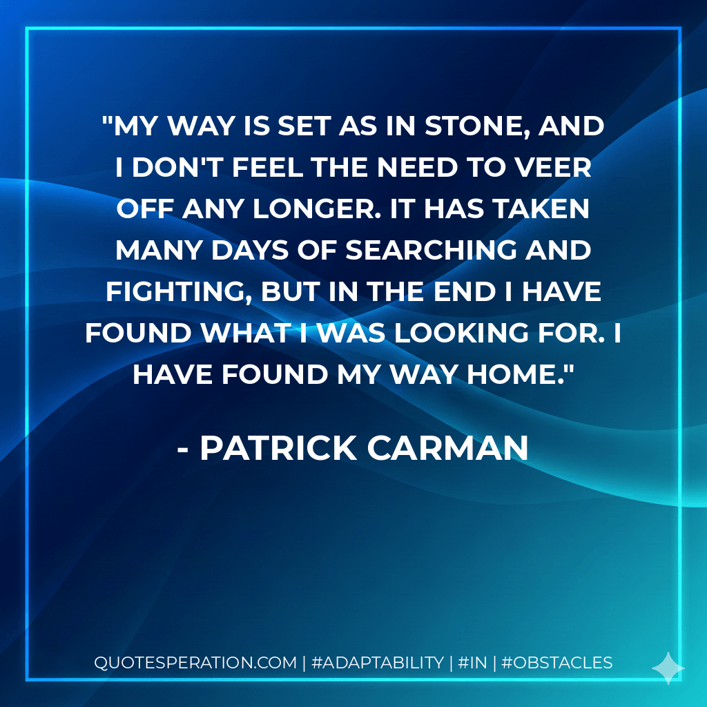 My way is set as in stone, and I don't feel the need to veer off any longer. It has taken many days of searching and fighting, but in the end I have found what I was looking for. I have found my way home. - Patrick Carman