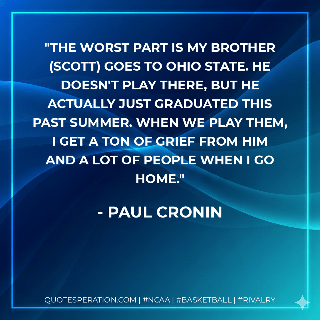 The worst part is my brother (Scott) goes to Ohio State. He doesn't play there, but he actually just graduated this past summer. When we play them, I get a ton of grief from him and a lot of people when I go home. - Paul Cronin