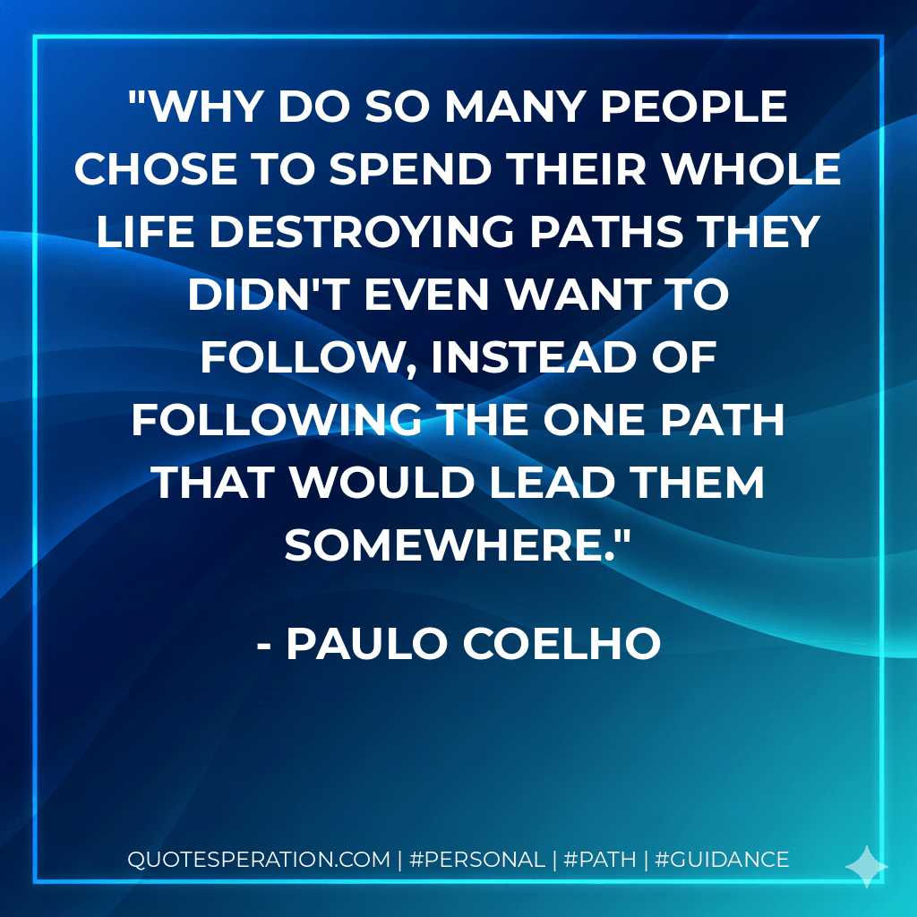 Why do so many people chose to spend their whole life destroying paths they didn't even want to follow, instead of following the one path that would lead them somewhere. - Paulo Coelho