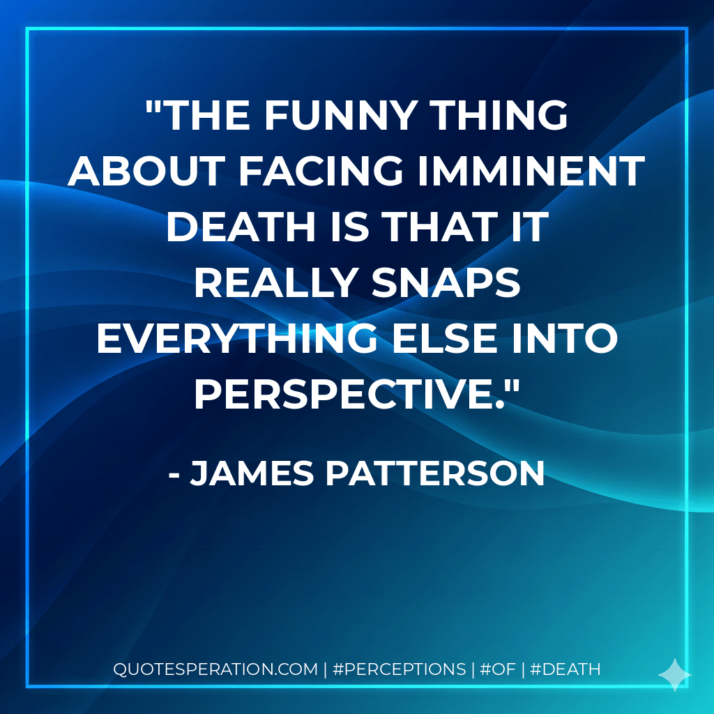 The funny thing about facing imminent death is that it really snaps everything else into perspective. - James Patterson
