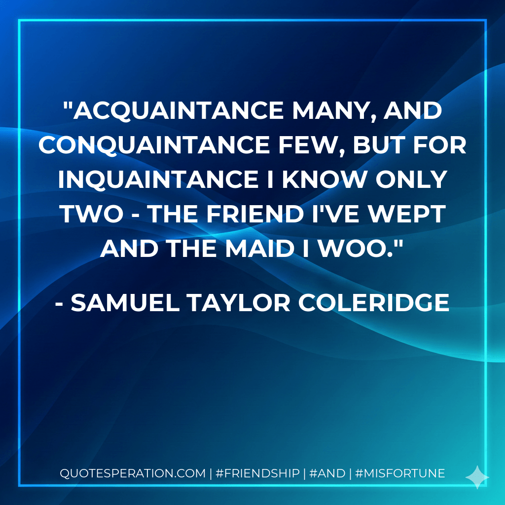 Acquaintance many, and conquaintance few, But for inquaintance I know only two - The friend I've wept and the maid I woo. - Samuel Taylor Coleridge