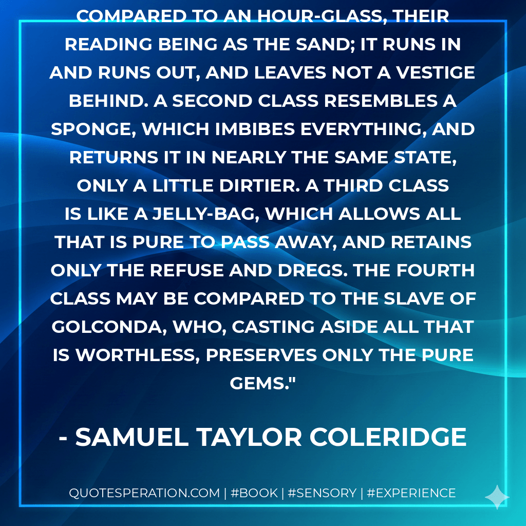The first class of readers may be compared to an hour-glass, their reading being as the sand; it runs in and runs out, and leaves not a vestige behind. A second class resembles a sponge, which imbibes everything, and returns it in nearly the same state, only a little dirtier. A third class is like a jelly-bag, which allows all that is pure to pass away, and retains only the refuse and dregs. The fourth class may be compared to the slave of Golconda, who, casting aside all that is worthless, preserves only the pure gems. - Samuel Taylor Coleridge