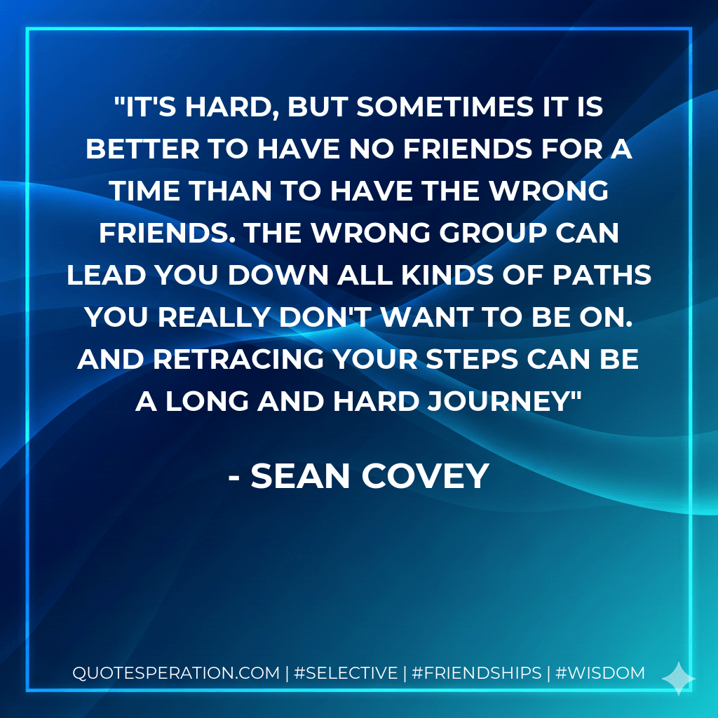 It's hard, but sometimes it is better to have no friends for a time than to have the wrong friends. The wrong group can lead you down all kinds of paths you really don't want to be on. And retracing your steps can be a long and hard journey - Sean Covey