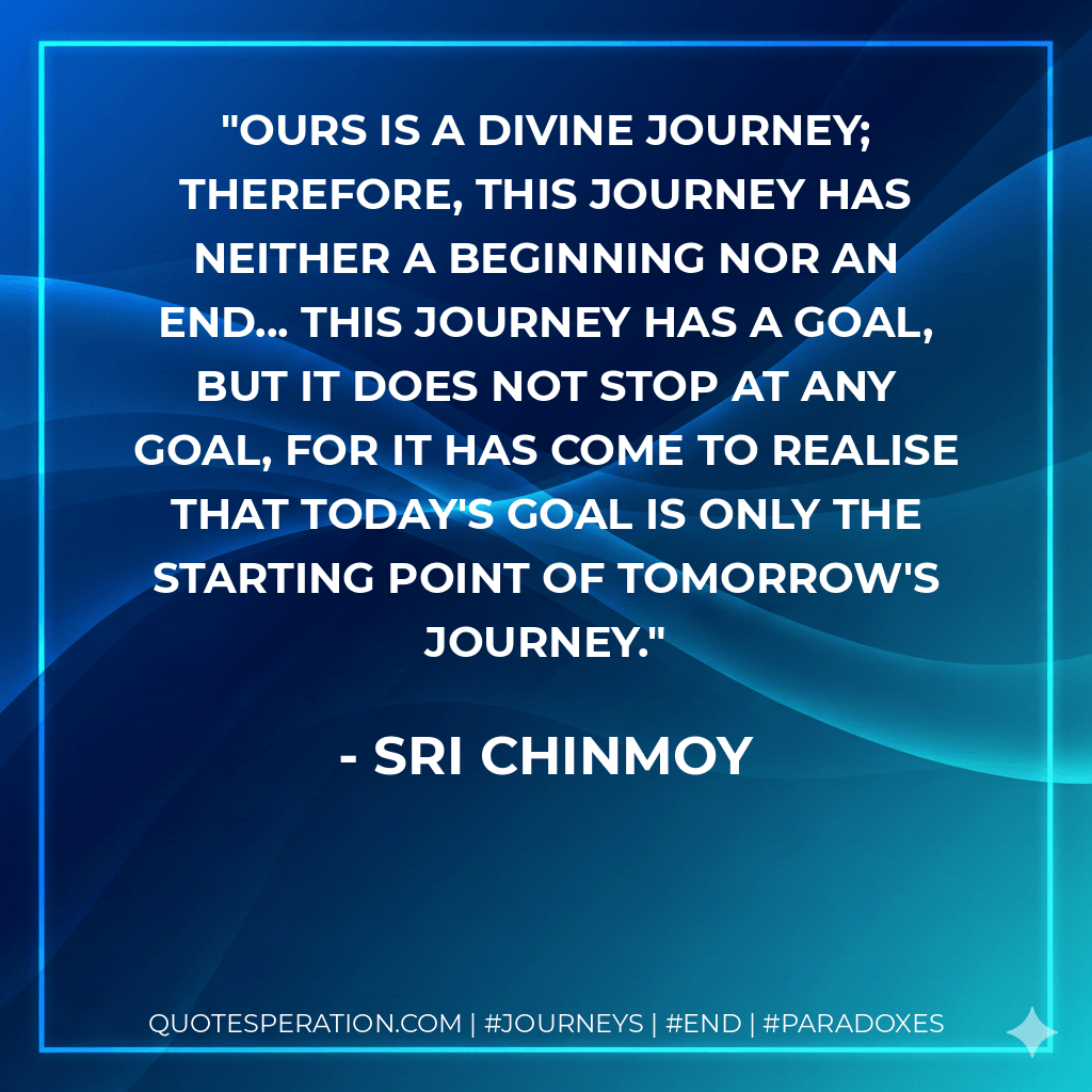 Ours is a divine journey; therefore, this journey has neither a beginning nor an end... This journey has a goal, but it does not stop at any goal, for it has come to realise that today's goal is only the starting point of tomorrow's journey. - Sri Chinmoy
