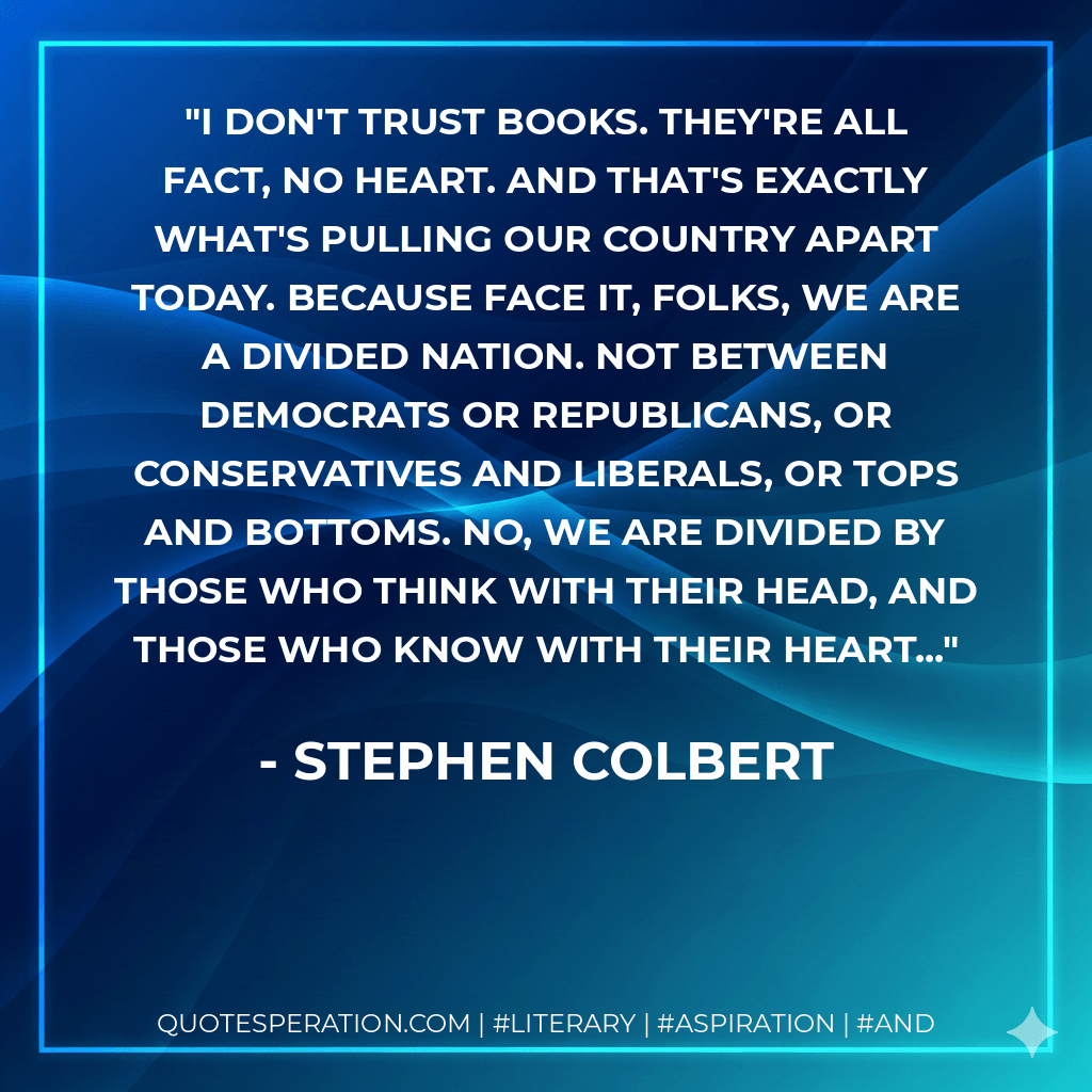 I don't trust books. They're all fact, no heart. And that's exactly what's pulling our country apart today. Because face it, folks, we are a divided nation. Not between Democrats or Republicans, or conservatives and liberals, or tops and bottoms. No, we are divided by those who think with their head, and those who know with their heart... - Stephen Colbert