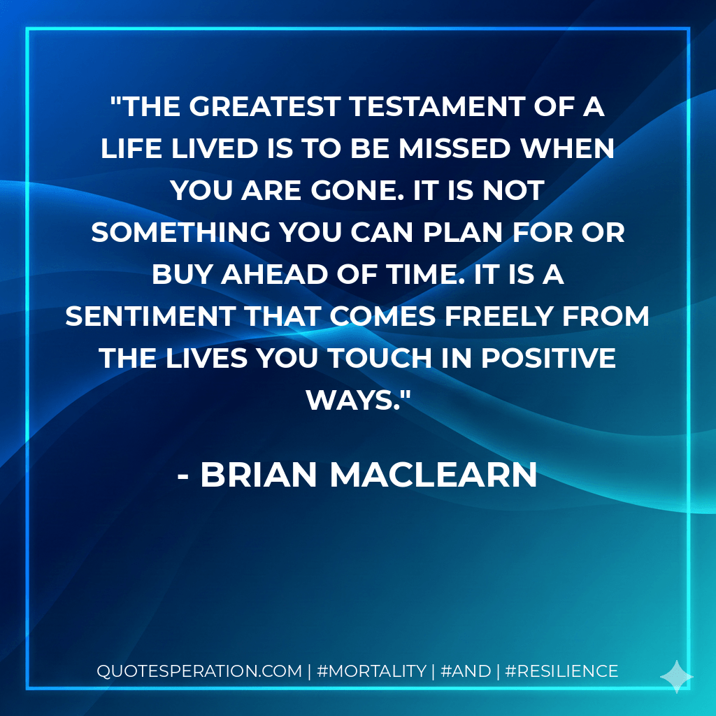 The greatest testament of a life lived is to be missed when you are gone. It is not something you can plan for or buy ahead of time. It is a sentiment that comes freely from the lives you touch in positive ways. - Brian MacLearn