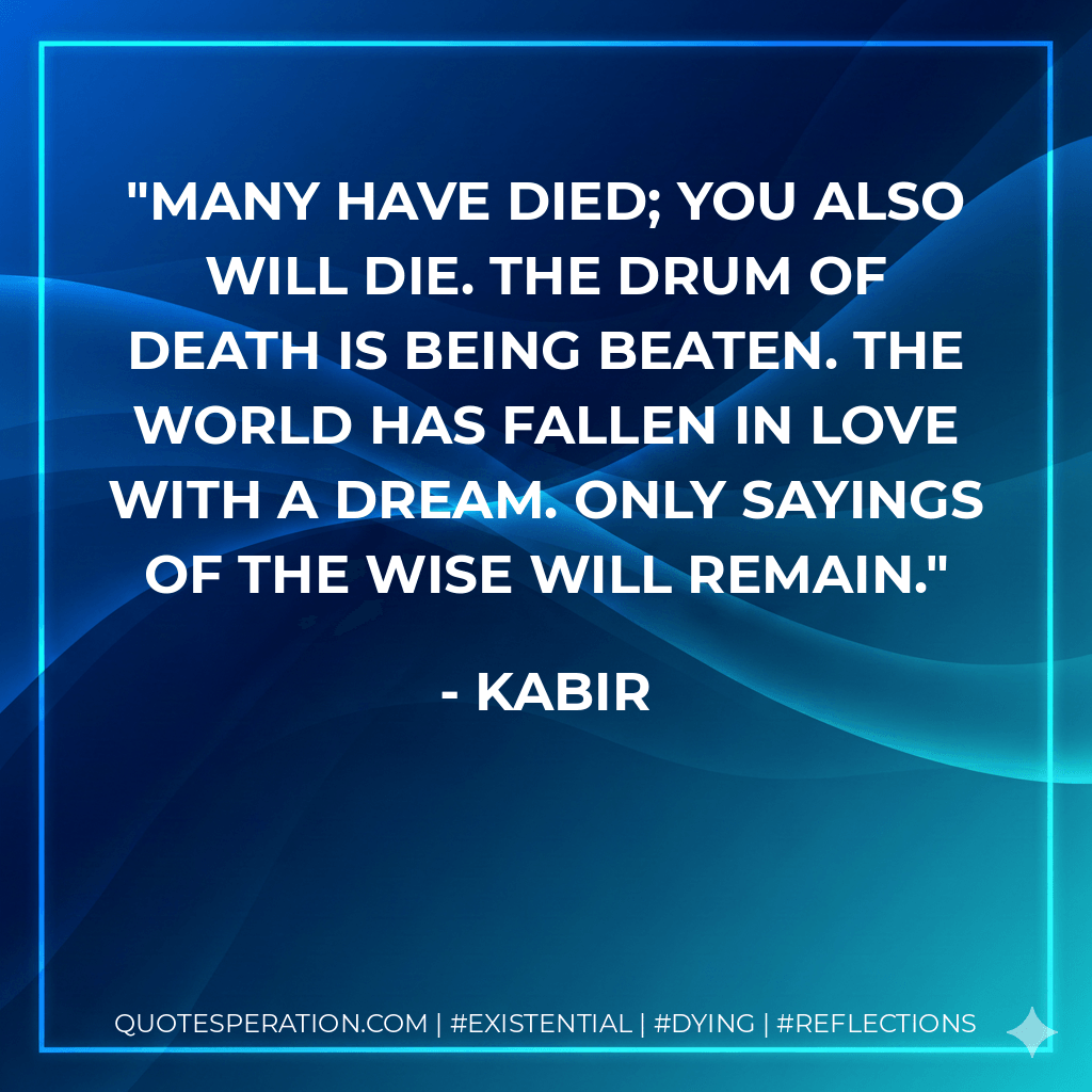 Many have died; you also will die. The drum of death is being beaten. The world has fallen in love with a dream. Only sayings of the wise will remain. - Kabir
