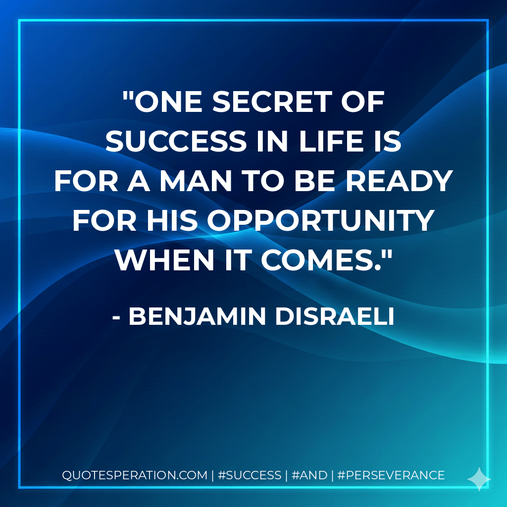 One secret of success in life is for a man to be ready for his opportunity when it comes. - Benjamin Disraeli