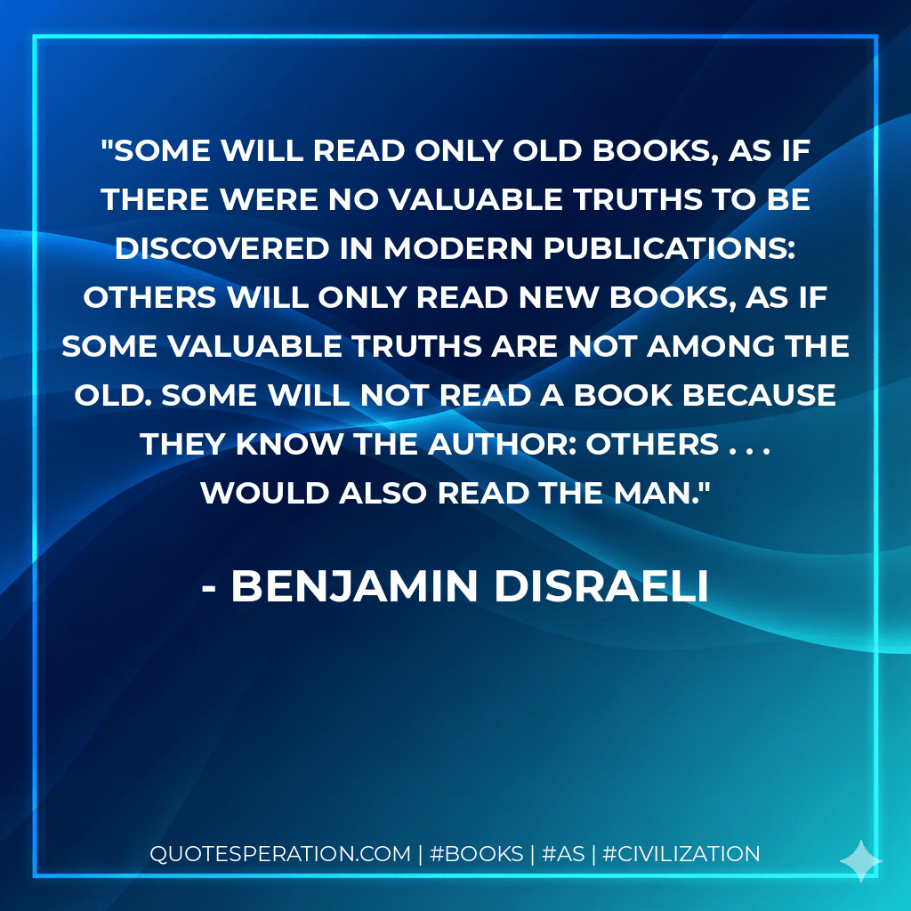 Some will read only old books, as if there were no valuable truths to be discovered in modern publications: others will only read new books, as if some valuable truths are not among the old. Some will not read a book because they know the author: others . . . would also read the man. - Benjamin Disraeli