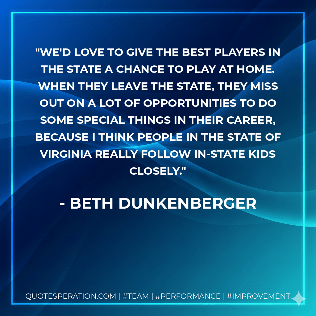 We'd love to give the best players in the state a chance to play at home. When they leave the state, they miss out on a lot of opportunities to do some special things in their career, because I think people in the state of Virginia really follow in-state kids closely. - Beth Dunkenberger
