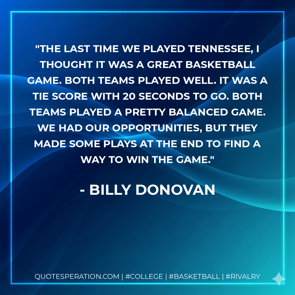 The last time we played Tennessee, I thought it was a great basketball game. Both teams played well. It was a tie score with 20 seconds to go. Both teams played a pretty balanced game. We had our opportunities, but they made some plays at the end to find a way to win the game. - Billy Donovan