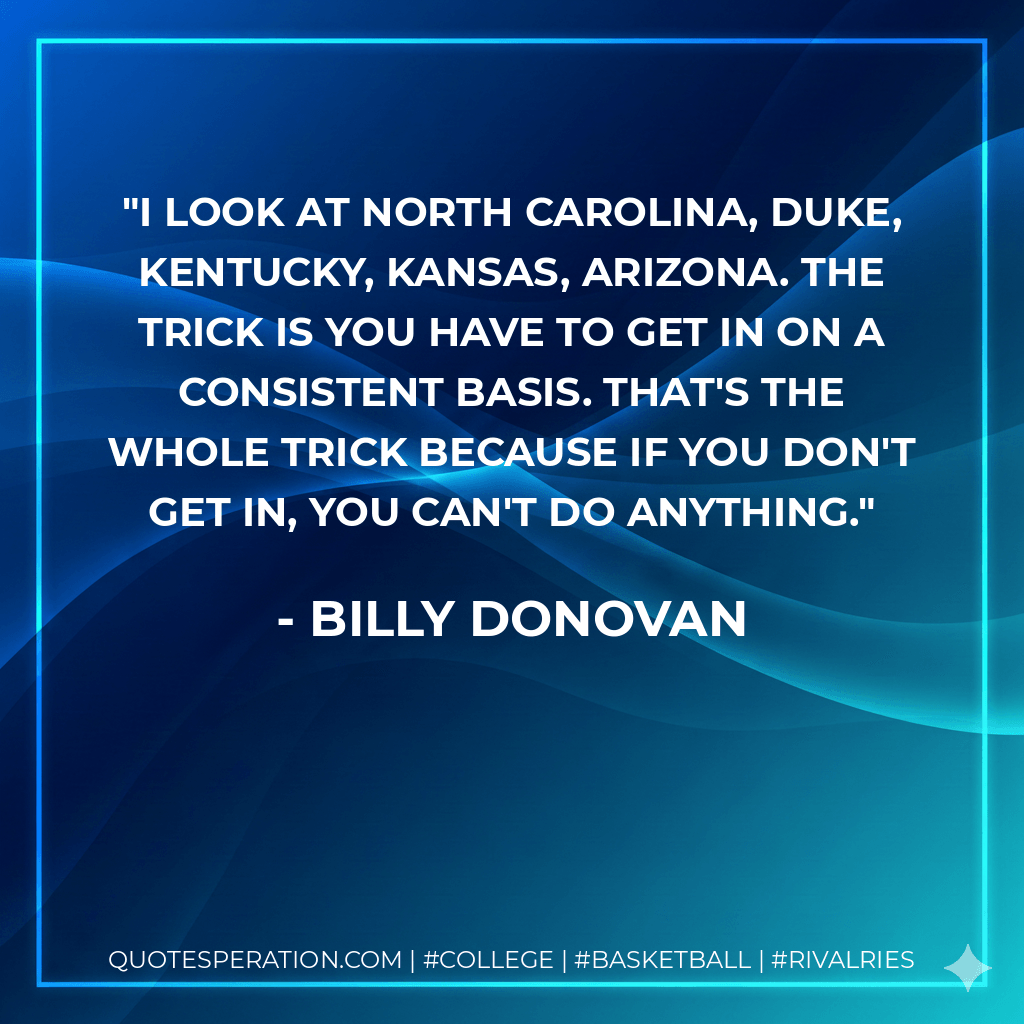 I look at North Carolina, Duke, Kentucky, Kansas, Arizona. The trick is you have to get in on a consistent basis. That's the whole trick because if you don't get in, you can't do anything. - Billy Donovan