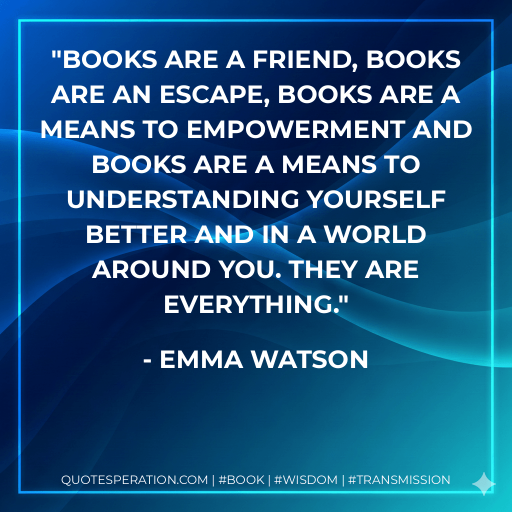 Books are a friend, books are an escape, books are a means to empowerment and books are a means to understanding yourself better and in a world around you. They are everything. - Emma Watson