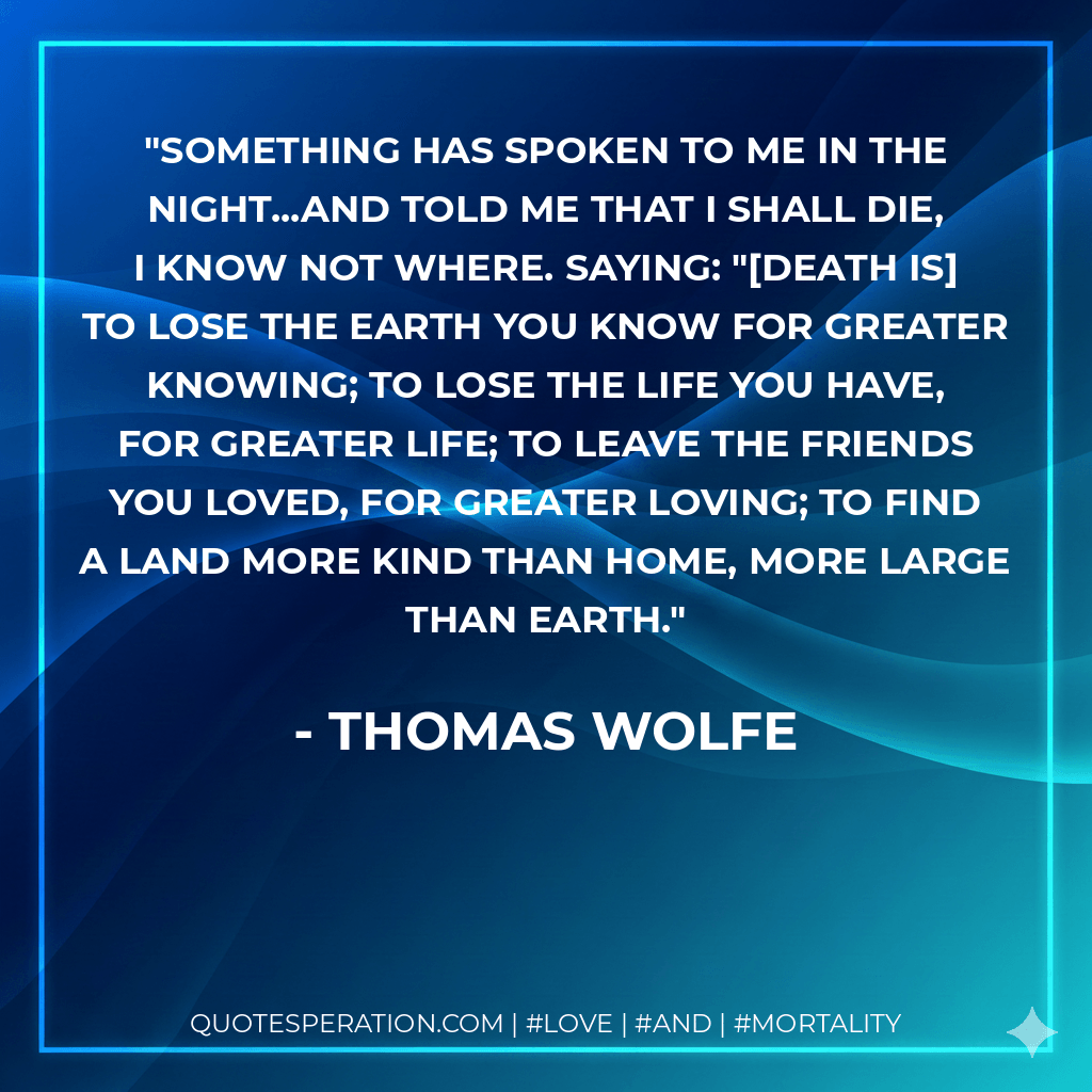 Something has spoken to me in the night...and told me that I shall die, I know not where. Saying: "Death is to lose the earth you know for greater knowing; to lose the life you have, for greater life; to leave the friends you loved, for greater loving; to find a land more kind than home, more large than earth. - Thomas Wolfe