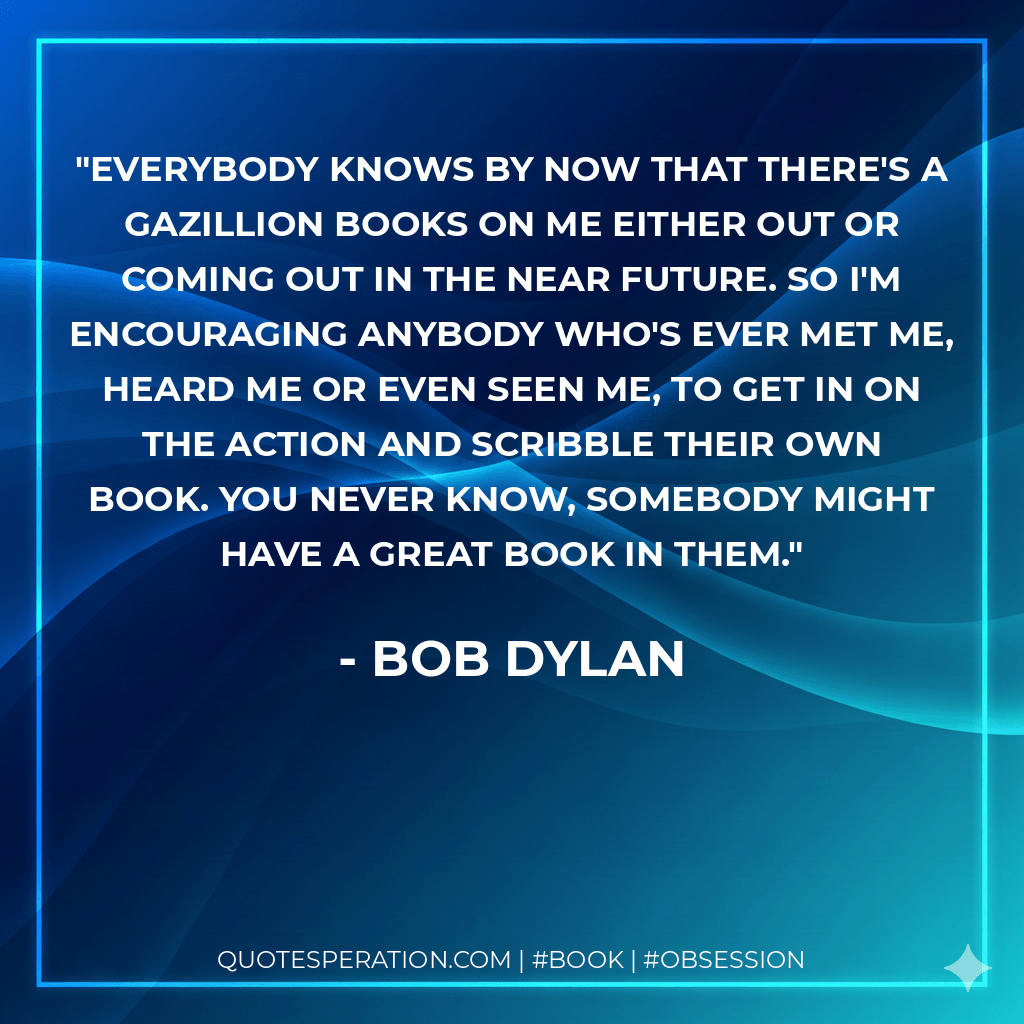 Everybody knows by now that there's a gazillion books on me either out or coming out in the near future. So I'm encouraging anybody who's ever met me, heard me or even seen me, to get in on the action and scribble their own book. You never know, somebody might have a great book in them. - Bob Dylan