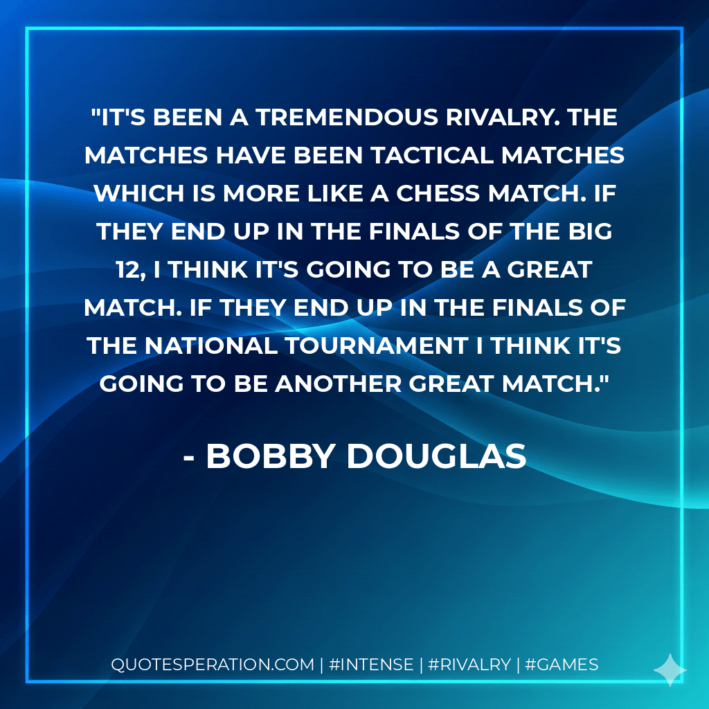 It's been a tremendous rivalry. The matches have been tactical matches which is more like a chess match. If they end up in the finals of the Big 12, I think it's going to be a great match. If they end up in the finals of the national tournament I think it's going to be another great match. - Bobby Douglas