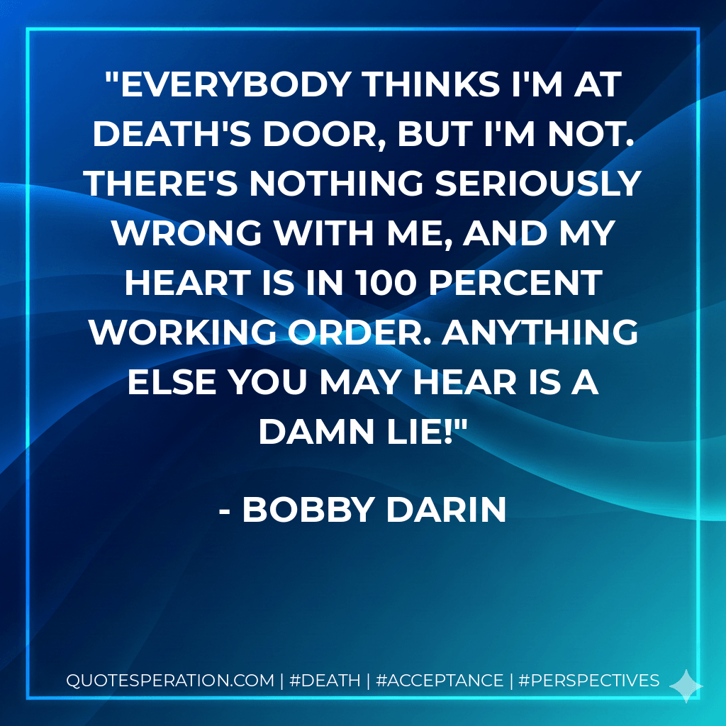 Everybody thinks I'm at death's door, but I'm not. There's nothing seriously wrong with me, and my heart is in 100 percent working order. Anything else you may hear is a damn lie! - Bobby Darin