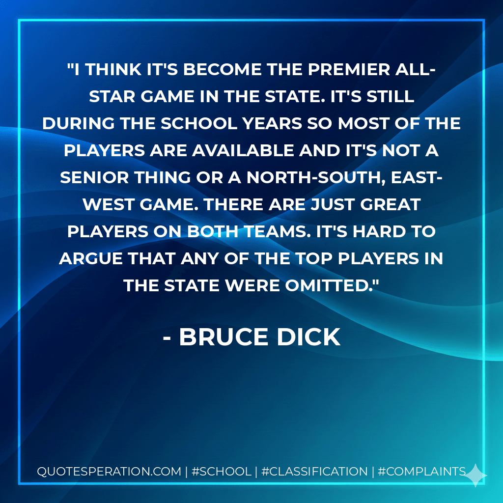 I think it's become the premier all-star game in the state. It's still during the school years so most of the players are available and it's not a senior thing or a North-South, East-West game. There are just great players on both teams. It's hard to argue that any of the top players in the state were omitted. - Bruce Dick