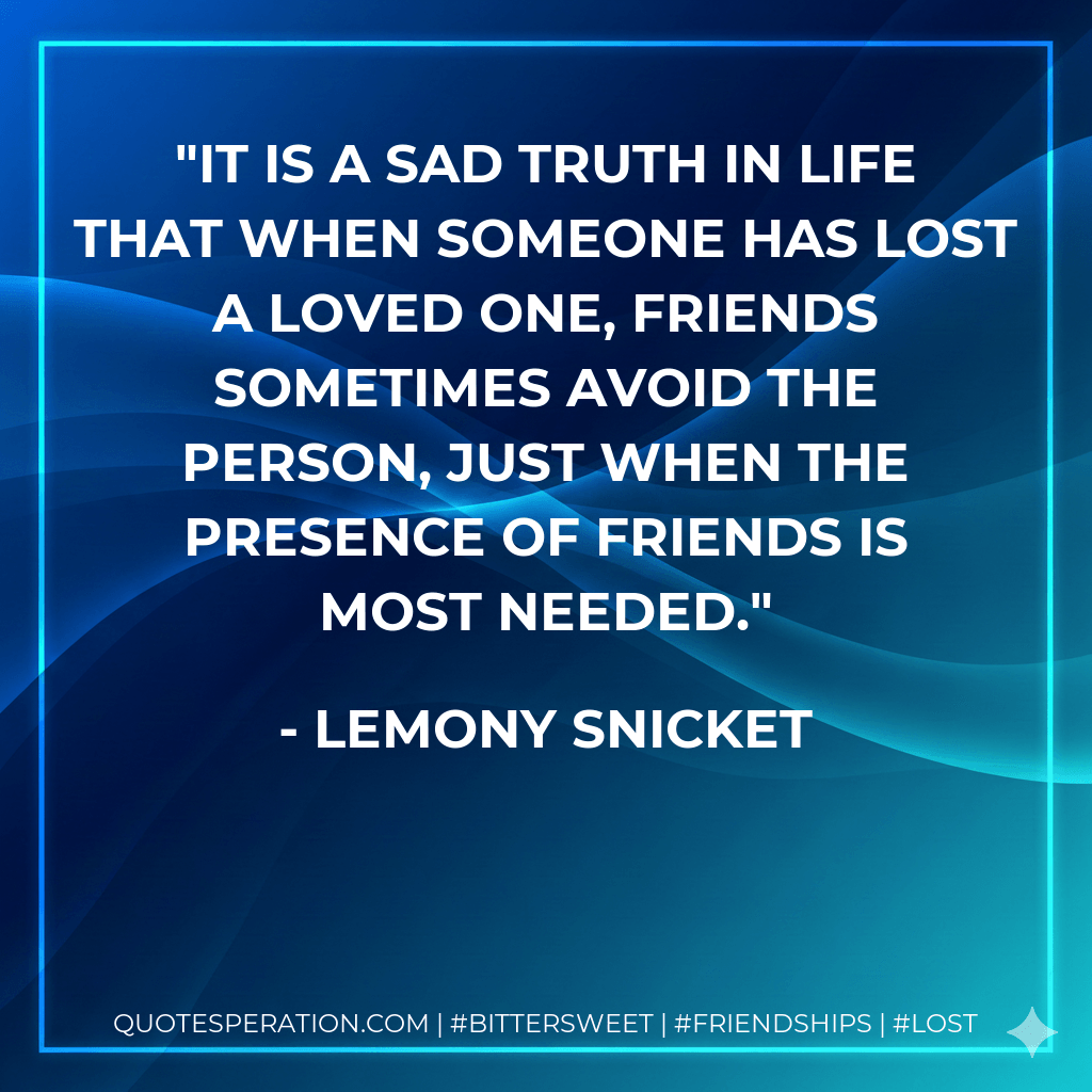 it is a sad truth in life that when someone has lost a loved one, friends sometimes avoid the person, just when the presence of friends is most needed. - Lemony Snicket