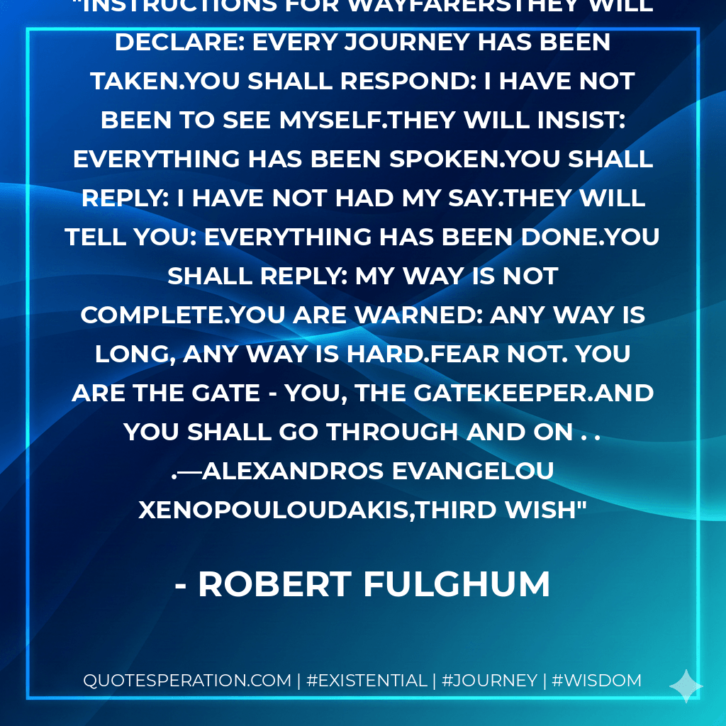 Instructions For WayfarersThey will declare: Every journey has been taken.You shall respond: I have not been to see myself.They will insist: Everything has been spoken.You shall reply: I have not had my say.They will tell you: Everything has been done.You shall reply: My way is not complete.You are warned: Any way is long, any way is hard.Fear not. You are the gate - you, the gatekeeper.And you shall go through and on . . .—Alexandros Evangelou Xenopouloudakis,THIRD WISH - Robert Fulghum
