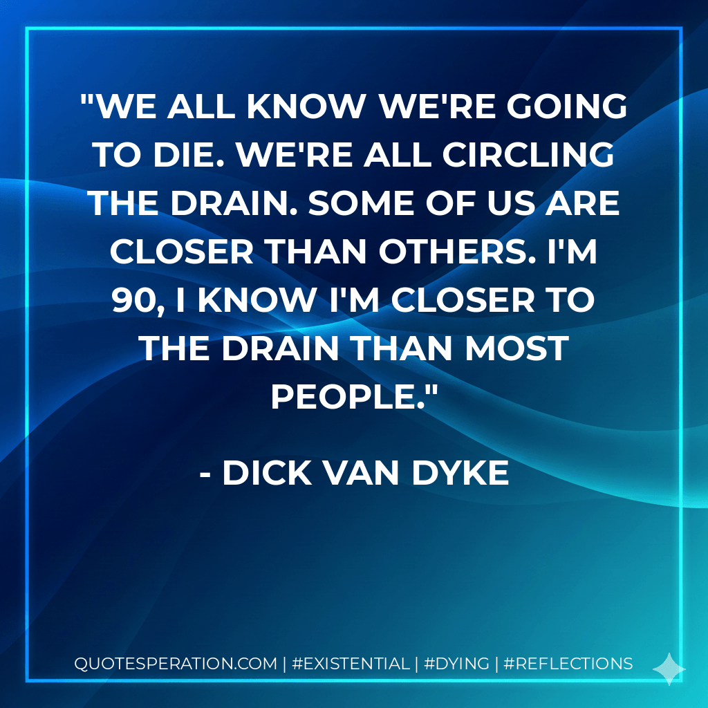 We all know we're going to die. We're all circling the drain. Some of us are closer than others. I'm 90, I know I'm closer to the drain than most people. - Dick Van Dyke