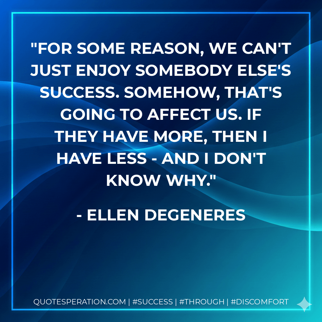 For some reason, we can't just enjoy somebody else's success. Somehow, that's going to affect us. If they have more, then I have less - and I don't know why. - Ellen DeGeneres