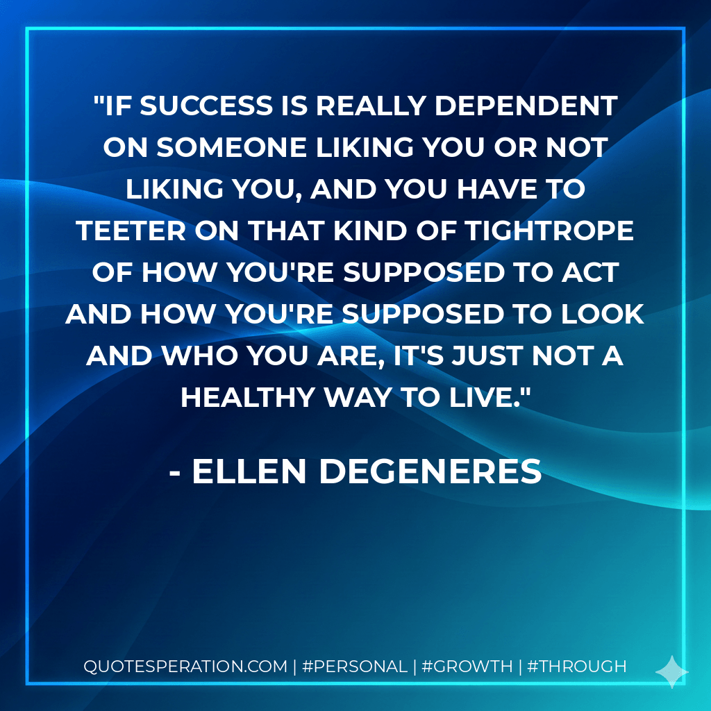 If success is really dependent on someone liking you or not liking you, and you have to teeter on that kind of tightrope of how you're supposed to act and how you're supposed to look and who you are, it's just not a healthy way to live. - Ellen DeGeneres