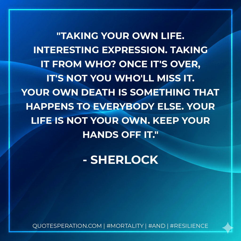 Taking your own life. Interesting expression. Taking it from who? Once it's over, it's not you who'll miss it. Your own death is something that happens to everybody else. Your life is not your own. Keep your hands off it. - Sherlock