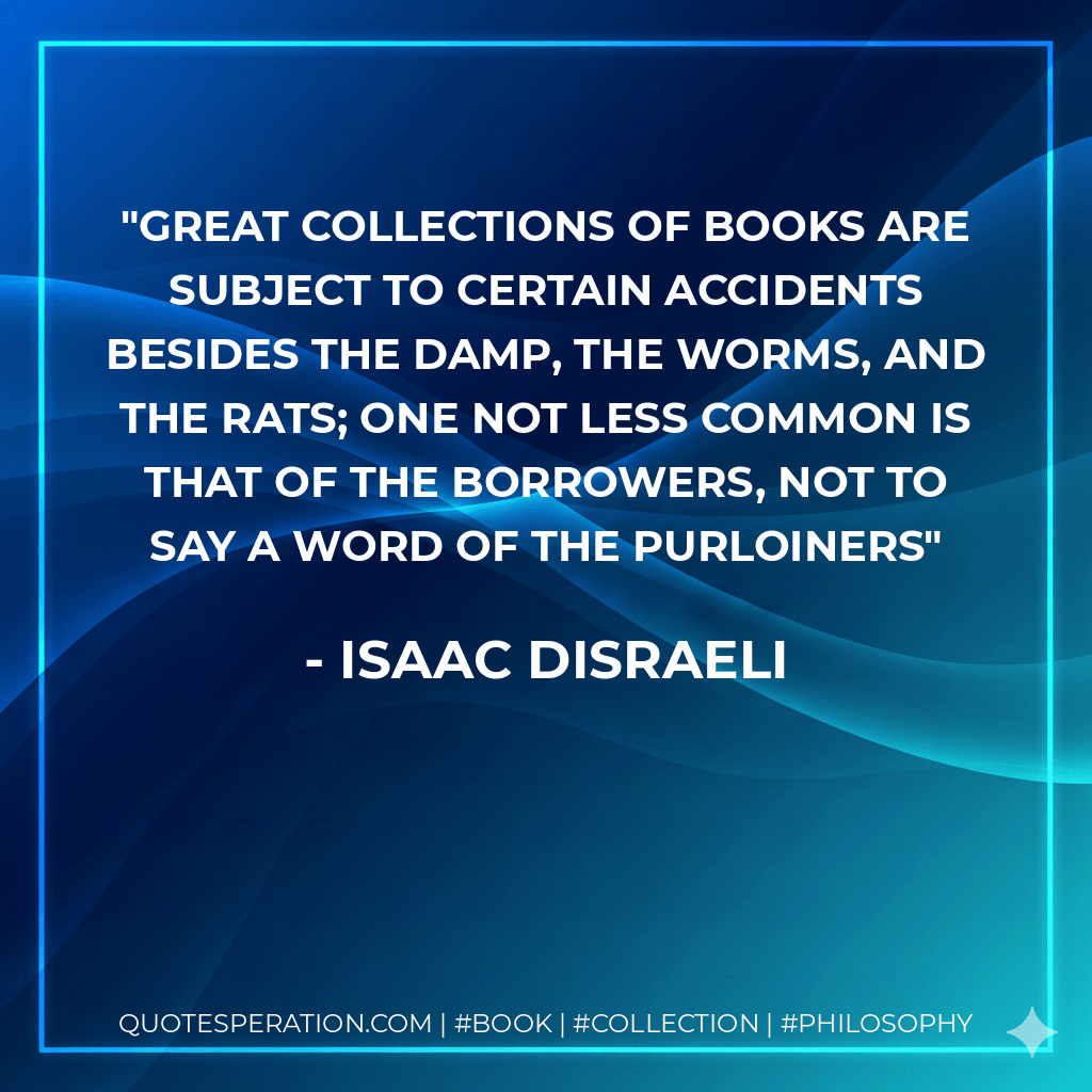 Great collections of books are subject to certain accidents besides the damp, the worms, and the rats; one not less common is that of the borrowers, not to say a word of the purloiners - Isaac Disraeli