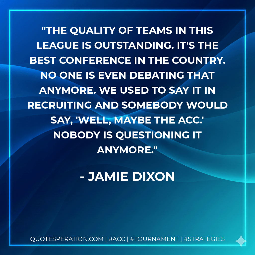 The quality of teams in this league is outstanding. It's the best conference in the country. No one is even debating that anymore. We used to say it in recruiting and somebody would say, 'Well, maybe the ACC.' Nobody is questioning it anymore. - Jamie Dixon