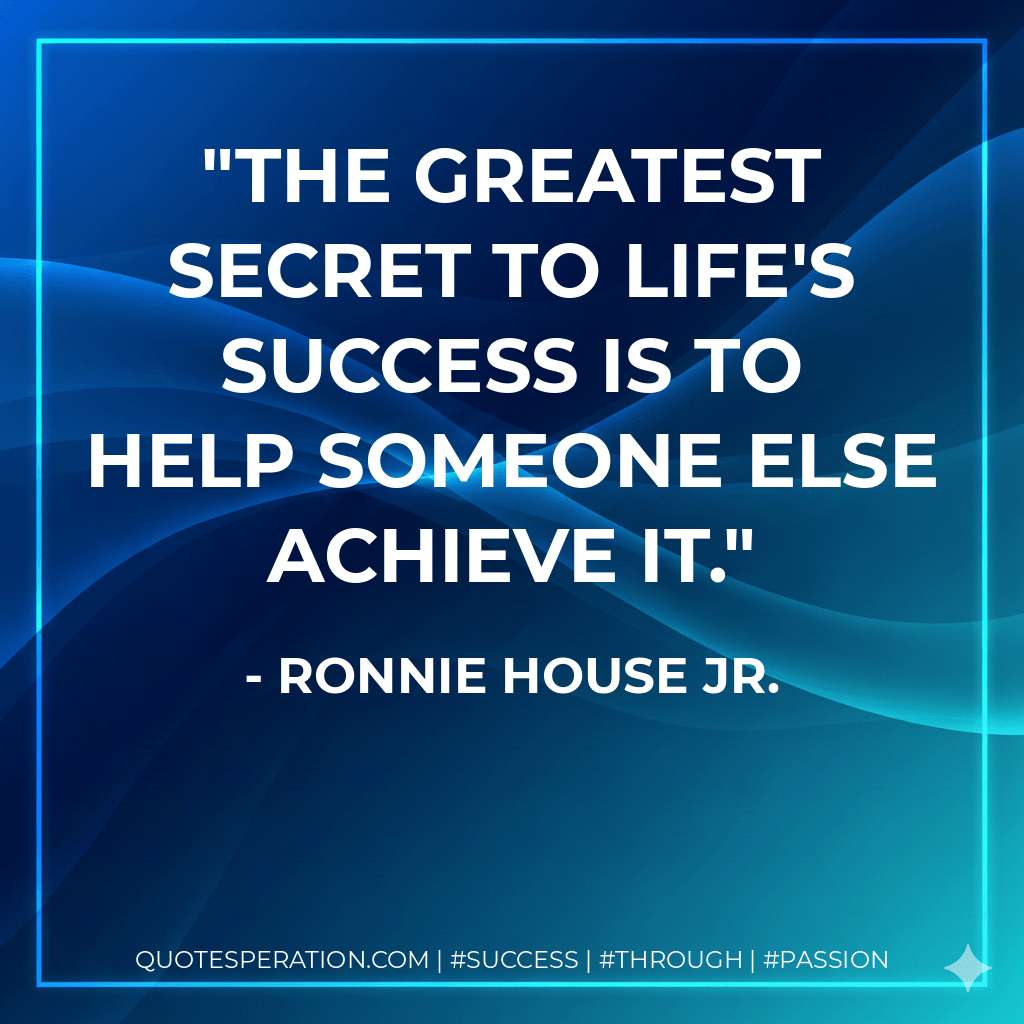 The greatest secret to life's success is to help someone else achieve it. - Ronnie House Jr.