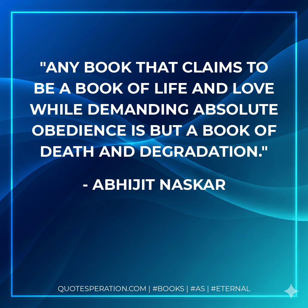 Any book that claims to be a book of life and love while demanding absolute obedience is but a book of death and degradation. - Abhijit Naskar