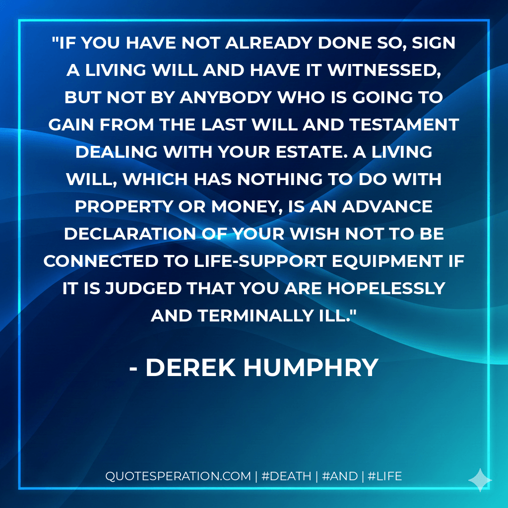 If you have not already done so, sign a Living Will and have it witnessed, but not by anybody who is going to gain from the Last Will and Testament dealing with your estate. A Living Will, which has nothing to do with property or money, is an advance declaration of your wish not to be connected to life-support equipment if it is judged that you are hopelessly and terminally ill. - Derek Humphry