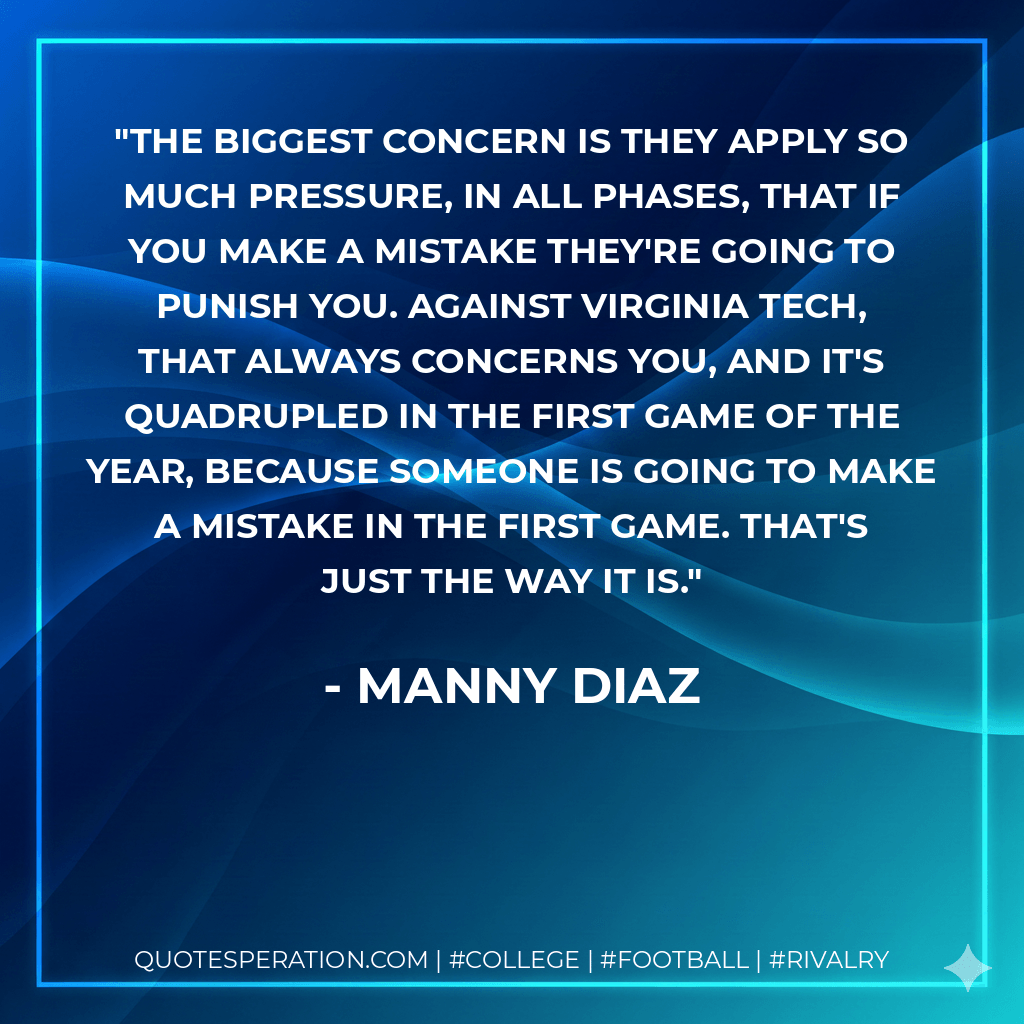 The biggest concern is they apply so much pressure, in all phases, that if you make a mistake they're going to punish you. Against Virginia Tech, that always concerns you, and it's quadrupled in the first game of the year, because someone is going to make a mistake in the first game. That's just the way it is. - Manny Diaz