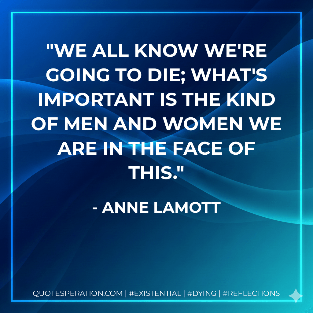 We all know we're going to die; what's important is the kind of men and women we are in the face of this. - Anne Lamott