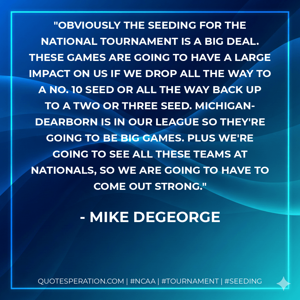 Obviously the seeding for the National tournament is a big deal. These games are going to have a large impact on us if we drop all the way to a No. 10 seed or all the way back up to a two or three seed. Michigan-Dearborn is in our league so they're going to be big games. Plus we're going to see all these teams at Nationals, so we are going to have to come out strong. - Mike DeGeorge