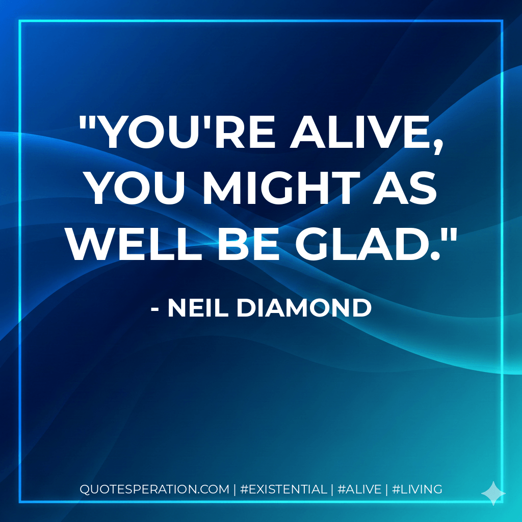 You're alive, you might as well be glad. - Neil Diamond