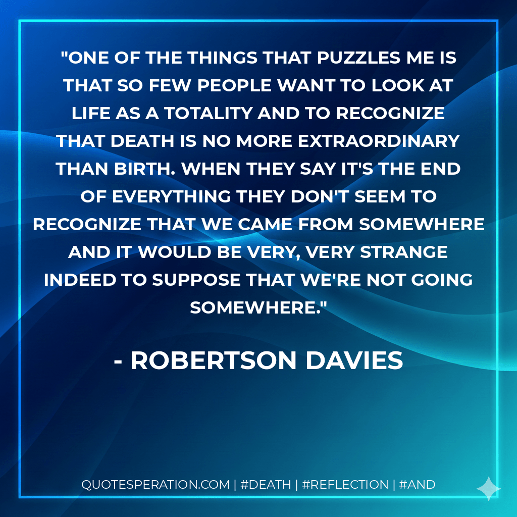 One of the things that puzzles me is that so few people want to look at life as a totality and to recognize that death is no more extraordinary than birth. When they say it's the end of everything they don't seem to recognize that we came from somewhere and it would be very, very strange indeed to suppose that we're not going somewhere. - Robertson Davies