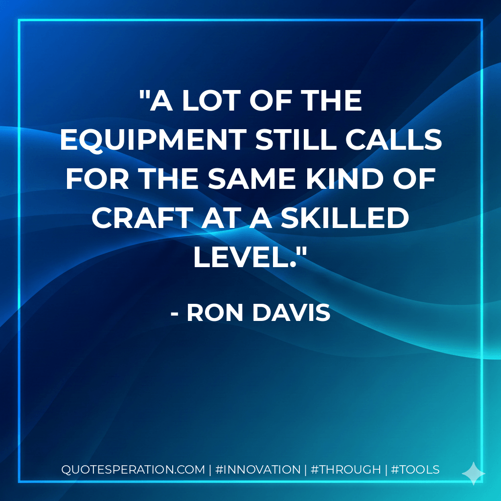 A lot of the equipment still calls for the same kind of craft at a skilled level. - Ron Davis