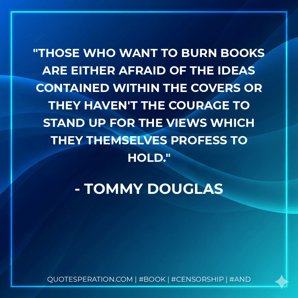 Those who want to burn books are either afraid of the ideas contained within the covers or they haven't the courage to stand up for the views which they themselves profess to hold. - Tommy Douglas