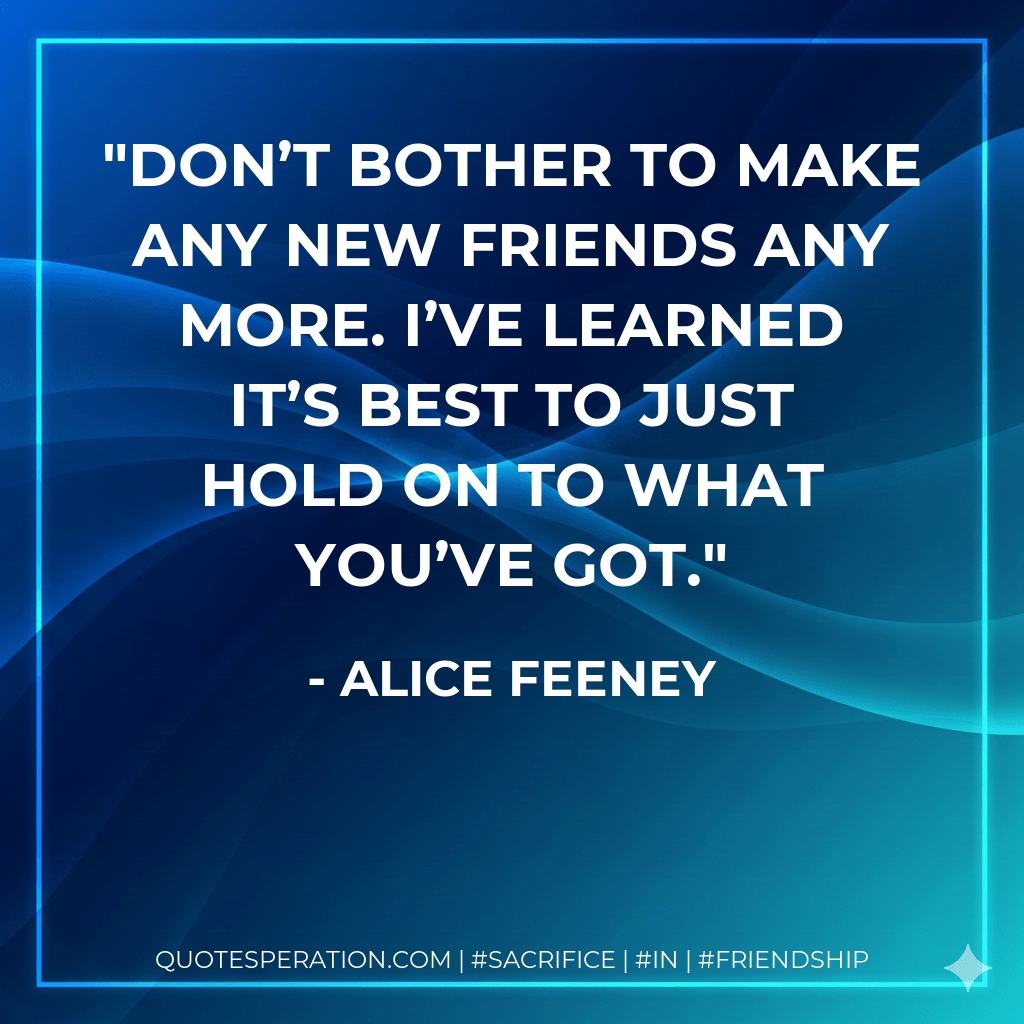 Don’t bother to make any new friends any more. I’ve learned it’s best to just hold on to what you’ve got. - Alice Feeney