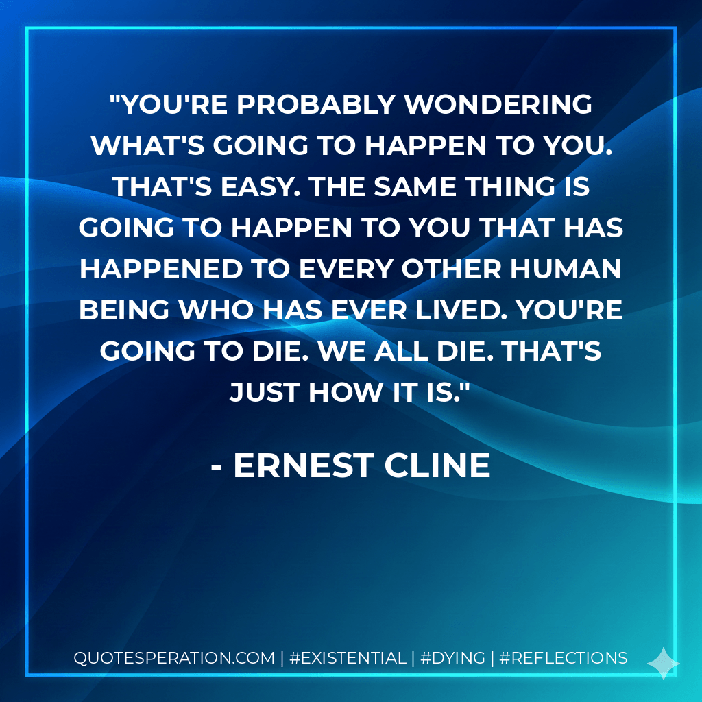 You're probably wondering what's going to happen to you. That's easy. The same thing is going to happen to you that has happened to every other human being who has ever lived. You're going to die. We all die. That's just how it is. - Ernest Cline