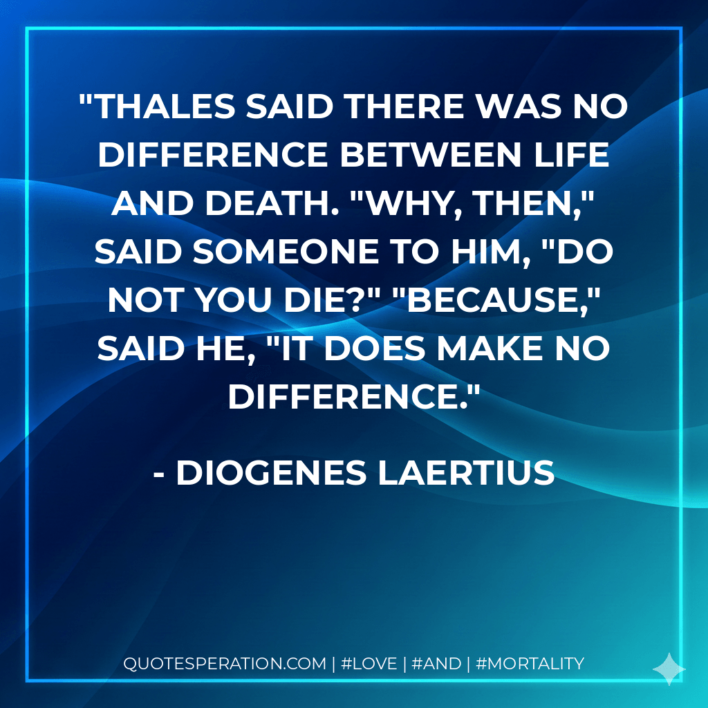 Thales said there was no difference between life and death. "Why, then," said someone to him, "do not you die?" "Because," said he, "it does make no difference. - Diogenes Laertius