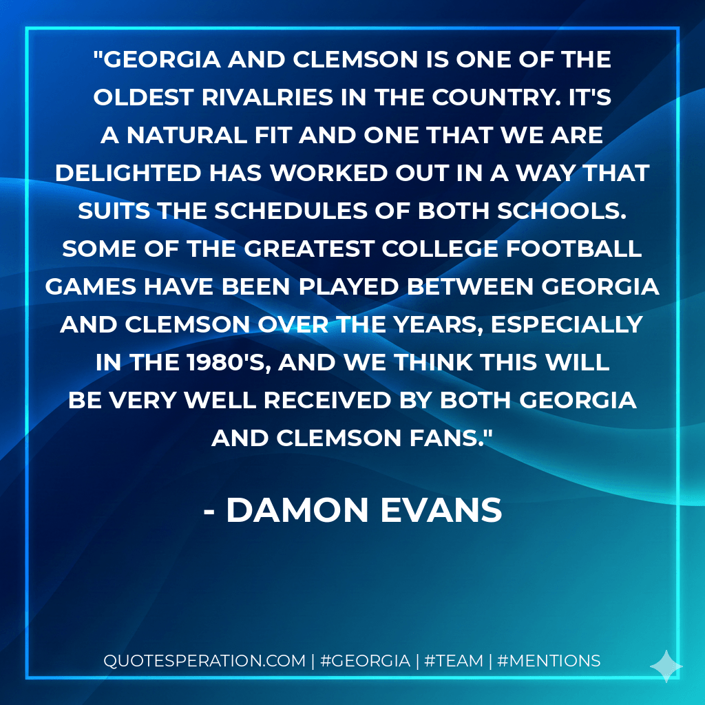 Georgia and Clemson is one of the oldest rivalries in the country. It's a natural fit and one that we are delighted has worked out in a way that suits the schedules of both schools. Some of the greatest college football games have been played between Georgia and Clemson over the years, especially in the 1980's, and we think this will be very well received by both Georgia and Clemson fans. - Damon Evans