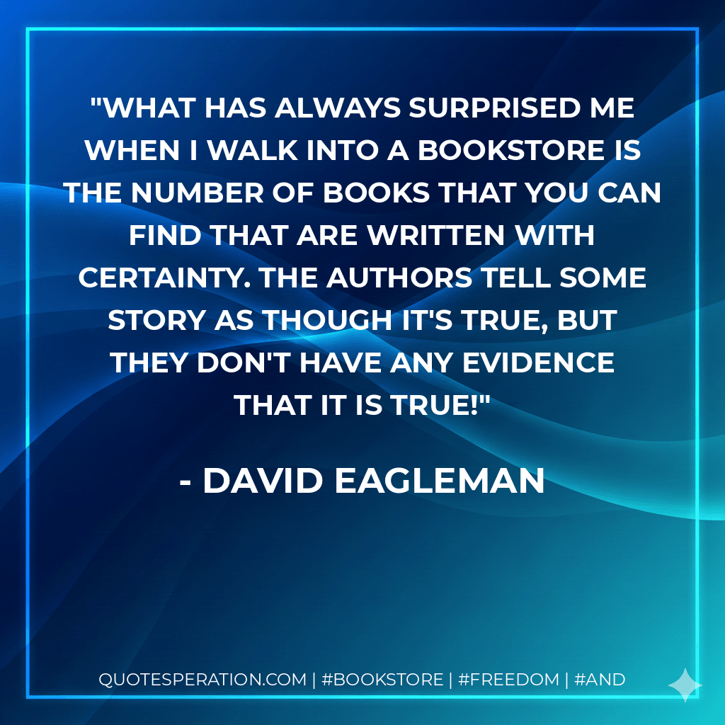 What has always surprised me when I walk into a bookstore is the number of books that you can find that are written with certainty. The authors tell some story as though it's true, but they don't have any evidence that it is true! - David Eagleman