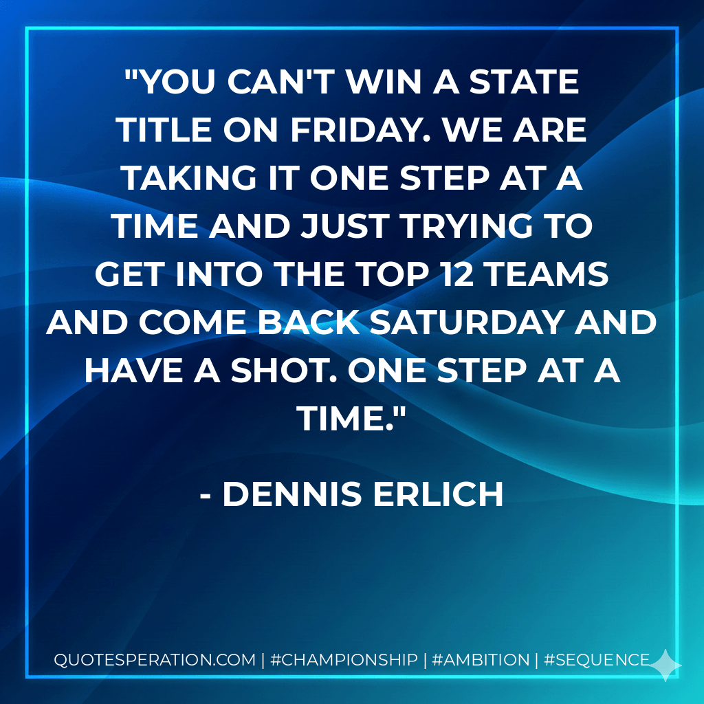 You can't win a state title on Friday. We are taking it one step at a time and just trying to get into the top 12 teams and come back Saturday and have a shot. One step at a time. - Dennis Erlich