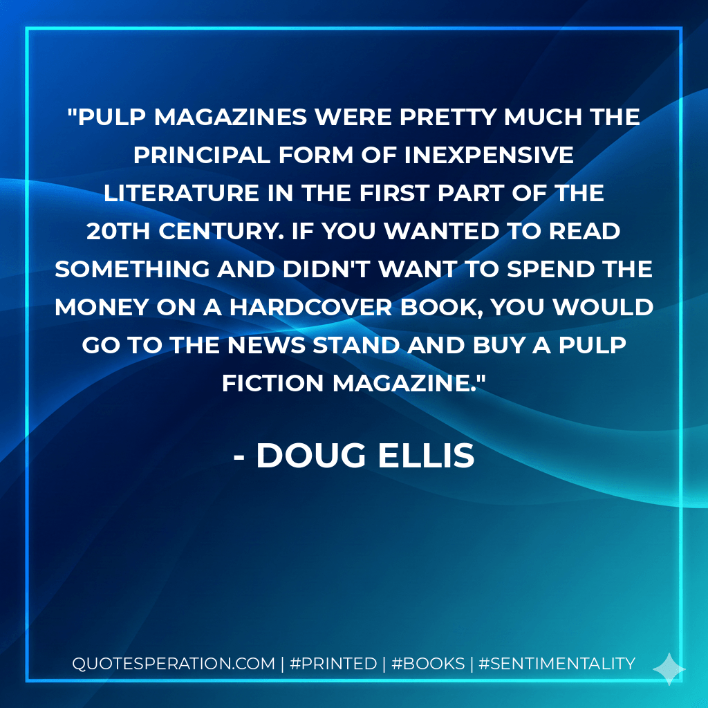 Pulp magazines were pretty much the principal form of inexpensive literature in the first part of the 20th century. If you wanted to read something and didn't want to spend the money on a hardcover book, you would go to the news stand and buy a pulp fiction magazine. - Doug Ellis